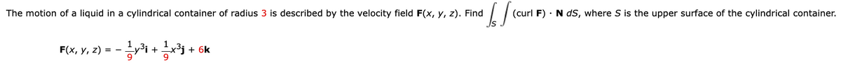 The motion of a liquid in a cylindrical container of radius 3 is described by the velocity field F(x, y, z). Find
IS
(curl F). N dS, where S is the upper surface of the cylindrical container.
F(x, y, z) = - 1⁄y³i + 11x3³₁ + + 6k
