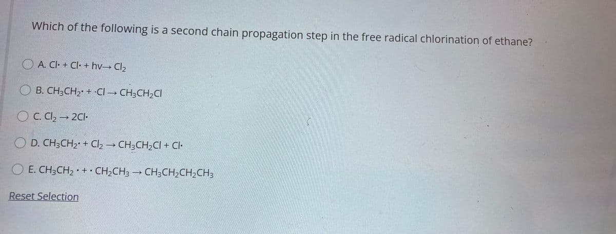 Which of the following is a second chain propagation step in the free radical chlorination of ethane?
O A. CI· + Cl· + hv Cl2
O B. CH3CH2 + •CI → CH;CH2CI
O C. Cl, → 2CI-
O D. CH3CH2 + Cl2 → CH3CH,CI + Cl-
E. CH3CH2 + · CH2CH3 CH3CH2CH,CH3
Reset Selection
