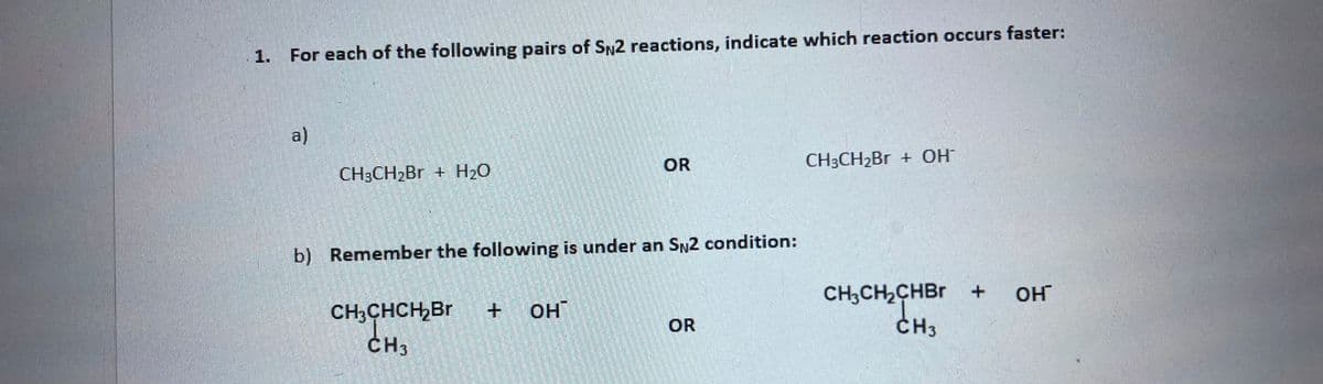 1. For each of the following pairs of SN2 reactions, indicate which reaction occurs faster:
a)
OR
СН:CH2Br + ОН
CH3CH2B + H2O
b) Remember the following is under an SN2 condition:
CH;CH2CHBR +
CH3
OH
CH3CHCH,Br
CH3
+ OHT
OR
