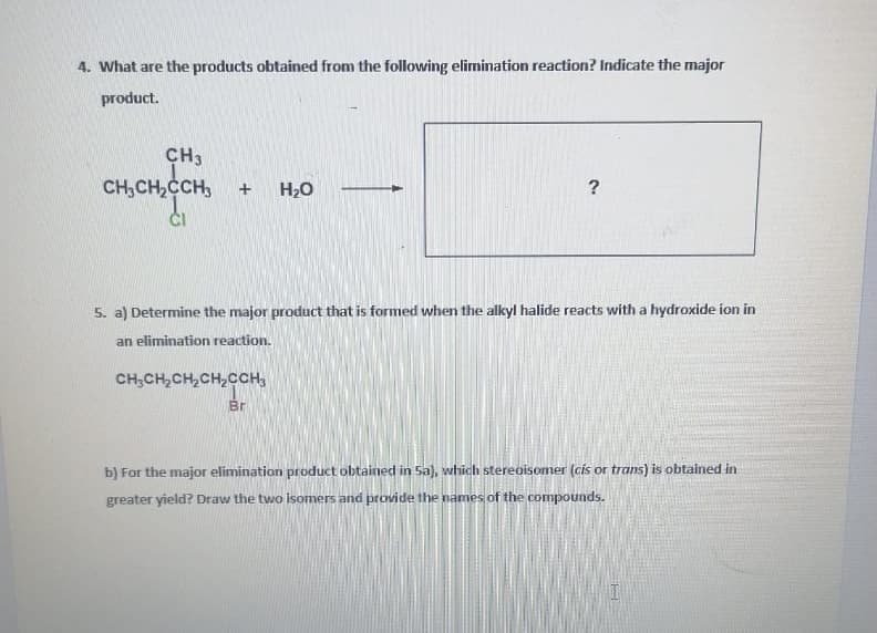 4. What are the products obtained from the following elimination reaction? Indicate the major
product.
CH3
CH,CH,ČCH,
H2O
5. a) Determine the major product that is formed when the alkyl halide reacts with a hydroxide ion in
an elimination reaction.
CH;CH,CH,CH,CCH,
Br
b) For the major elimination product obtained in 5a), which stereoisomer (cis or trans) is obtained in
greater yield? Draw the two isomers and provide the names of the compounds.
