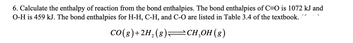 6. Calculate the enthalpy of reaction from the bond enthalpies. The bond enthalpies of C=O is 1072 kJ and
O-H is 459 kJ. The bond enthalpies for H-H, C-H, and C-O are listed in Table 3.4 of the textbook.
Co(8)+2H,(8)=CH,OH(8)
