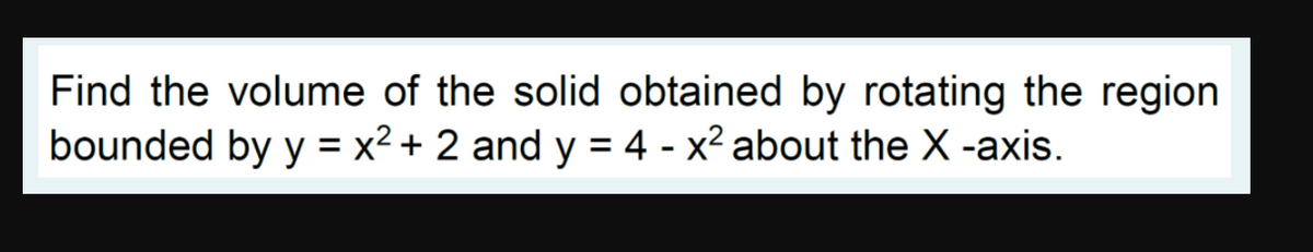 Find the volume of the solid obtained by rotating the region
bounded by y = x² + 2 and y = 4 - x² about the X -axis.
