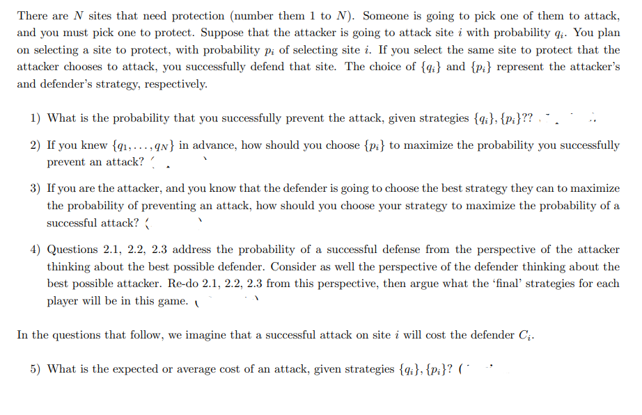 There are N sites that need protection (number them 1 to N). Someone is going to pick one of them to attack,
and you must pick one to protect. Suppose that the attacker is going to attack site i with probability q:. You plan
on selecting a site to protect, with probability pi of selecting site i. If you select the same site to protect that the
attacker chooses to attack, you successfully defend that site. The choice of {q;} and {p;} represent the attacker's
and defender's strategy, respectively.
1) What is the probability that you successfully prevent the attack, given strategies {4:}, {p:}?? .
2) If you knew {qı,...,qN} in advance, how should you choose {p:} to maximize the probability you successfully
prevent an attack?
3) If you are the attacker, and you know that the defender is going to choose the best strategy they can to maximize
the probability of preventing an attack, how should you choose your strategy to maximize the probability of a
successful attack? (
4) Questions 2.1, 2.2, 2.3 address the probability of a successful defense from the perspective of the attacker
thinking about the best possible defender. Consider as well the perspective of the defender thinking about the
best possible attacker. Re-do 2.1, 2.2, 2.3 from this perspective, then argue what the 'final' strategies for each
player will be in this game.
In the questions that follow, we imagine that a successful attack on site i will cost the defender C;.
5) What is the expected or average cost of an attack, given strategies {4;}, {p:}? ( *
