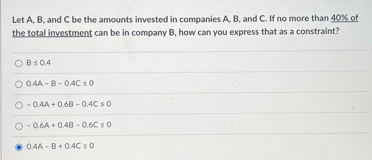 Let A, B, and C be the amounts invested in companies A, B, and C. If no more than 40% of
the total investment can be in company B, how can you express that as a constraint?
OB≤ 0.4
O 0.4A - B - 0.4℃ ≤ 0
O 0.4A + 0.6B - 0.4C ≤ 0
O 0.6A +0.4B - 0.6C ≤ 0
0.4A B +0.4C ≤ 0