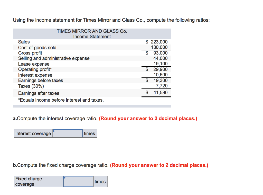 Using the income statement for Times Mirror and Glass Co., compute the following ratios:
TIMES MIRROR AND GLASS Co.
Income Statement
Sales
Cost of goods sold
Gross profit
Selling and administrative expense
Lease expense
Operating profit*
Interest expense
Earnings before taxes
Taxes (30%)
Earnings after taxes
*Equals income before interest and taxes.
a.Compute the interest
Interest coverage
ge ratio. (Round yo
times
$ 223,000
130,000
$
93,000
44,000
19,100
$ 29,900
10,600
times
$
19,300
7,720
$ 11,580
answer to 2 decimal places.)
b.Compute the fixed charge coverage ratio. (Round your answer to 2 decimal places.)
Fixed charge
coverage