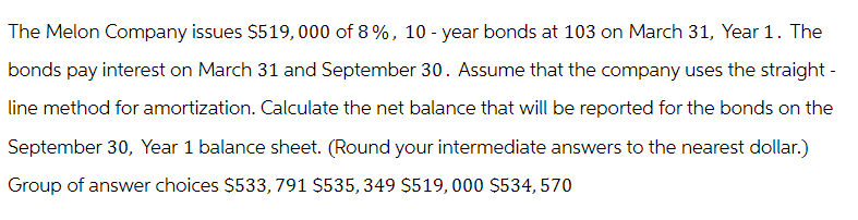The Melon Company issues $519,000 of 8%, 10-year bonds at 103 on March 31, Year 1. The
bonds pay interest on March 31 and September 30. Assume that the company uses the straight-
line method for amortization. Calculate the net balance that will be reported for the bonds on the
September 30, Year 1 balance sheet. (Round your intermediate answers to the nearest dollar.)
Group of answer choices $533, 791 $535, 349 $519,000 $534, 570