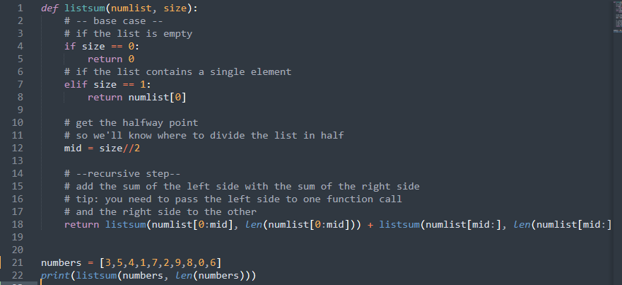 def listsum(numlist, size):
# - base case
# if the list is empty
if size 0:
return 0
# if the list contains a single element
elif size == 1:
return numlist[0]
10
# get the halfway point
11
# so we'll know where to divide the list in half
12
mid =
size//2
13
14
# --recursive step--
15
# add the sum of the left side with the sum of the right side
16
#tip: you need to pass the left side to one function call
17
# and the right side to the other
18
return listsum(numlist[0:mid], Len(numlist[0:mid])) + listsum(numlist[mid:], Len(numlist[mid:]
19
20
21
numbers
=
[3,5,4,1,7,2,9,8,0,6]
22 print(listsum(numbers, Len(numbers)))
1~3
2
3
4
5
6
7
8
9
FROM