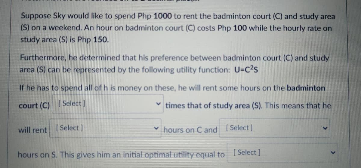 Suppose Sky would like to spend Php 1000 to rent the badminton court (C) and study area
(S) on a weekend. An hour on badminton court (C) costs Php 100 while the hourly rate on
study area (S) is Php 150.
Furthermore, he determined that his preference between badminton court (C) and study
area (S) can be represented by the following utility function: U=C2s
If he has to spend all of h is money on these, he will rent some hours on the badminton
court (C)
[Select]
times that of study area (S). This means that he
will rent [Select]
hours on C and Select]
hours on S. This gives him an initial optimal utility equal to 1 Select ]
