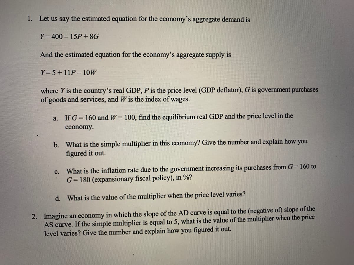 1. Let us say the estimated equation for the economy's aggregate demand is
Y=400 – 15P+ 8G
And the estimated equation for the economy's aggregate supply is
Y=5+11P-10W
where Y is the country's real GDP, P is the price level (GDP deflator), G is government purchases
of goods and services, and W is the index of wages.
a.
If G= 160 and W= 100, find the equilibrium real GDP and the price level in the
economy.
b. What is the simple multiplier in this economy? Give the number and explain how you
figured it out.
c. What is the inflation rate due to the government increasing its purchases from G=160 to
G= 180 (expansionary fiscal policy), in %?
d. What is the value of the multiplier when the price level varies?
2. Imagine an economy in which the slope of the AD curve is equal to the (negative of) slope of the
AS curve. If the simple multiplier is equal to 5, what is the value of the multiplier when the price
level varies? Give the number and explain how you figured it out.
