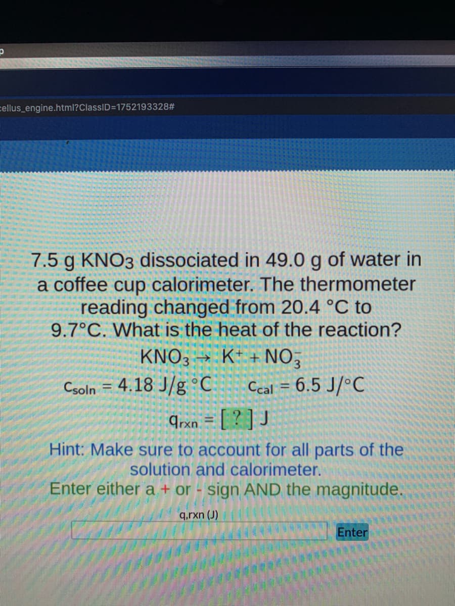 cellus_engine.html?ClassID=1752193328#
7.5 g KNO3 dissociated in 49.0 g of water in
a coffee cup calorimeter. The thermometer
reading changed from 20.4 °C to
9.7°C. What is the heat of the reaction?
KNO3 → K* + NO,
Csoln = 4.18 J/g °C
Ccal = 6.5 J/°C
9rxn. = [ ? ] J
Hint: Make sure to account for all parts of the
solution and calorimeter.
Enter either a + or - sign AND the magnitude.
q,rxn (J)
Enter
