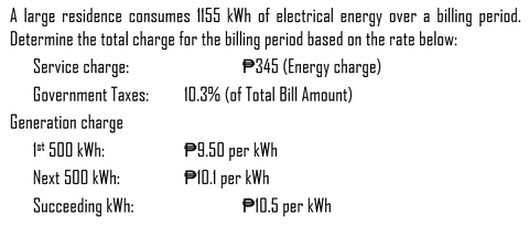 A large residence consumes 1155 kWh of electrical energy over a billing period.
Determine the total charge for the billing period based on the rate below:
Service charge:
P345 (Energy charge)
Government Taxes:
Generation charge
1st 500 kWh:
Next 500 kWh:
Succeeding kWh:
10.3% (of Total Bill Amount)
P9.50 per kWh
P10.1 per kWh
P10.5 per kWh