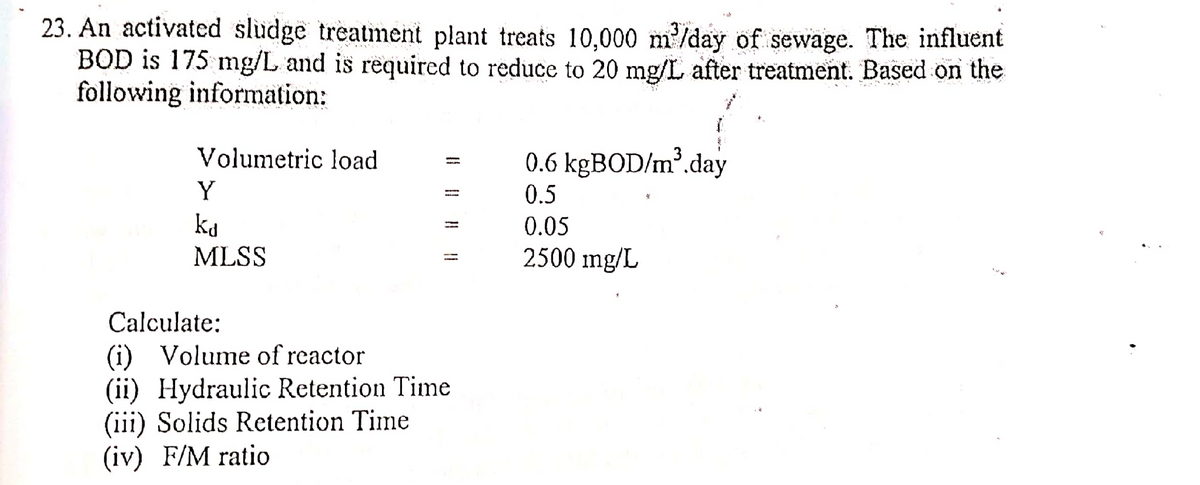 23. An activated sludge treatment plant treats 10,000 m³/day of sewage. The influent
BOD is 175 mg/L and is required to reduce to 20 mg/L after treatment. Based on the
following information:
Volumetric load
0.6 kgBOD/m³.day
Y
0.5
ka
0.05
MLSS
-
2500 mg/L
Calculate:
(i) Volume of reactor
(ii) Hydraulic Retention Time
(iii) Solids Retention Time
(iv) F/M ratio