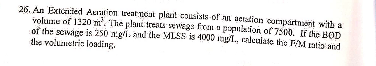 26. An Extended Aeration treatment plant consists of an aeration compartment with a
volume of 1320 m³. The plant treats sewage from a population of 7500. If the BOD
of the sewage is 250 mg/L and the MLSS is 4000 mg/L, calculate the F/M ratio and
the volumetric loading.