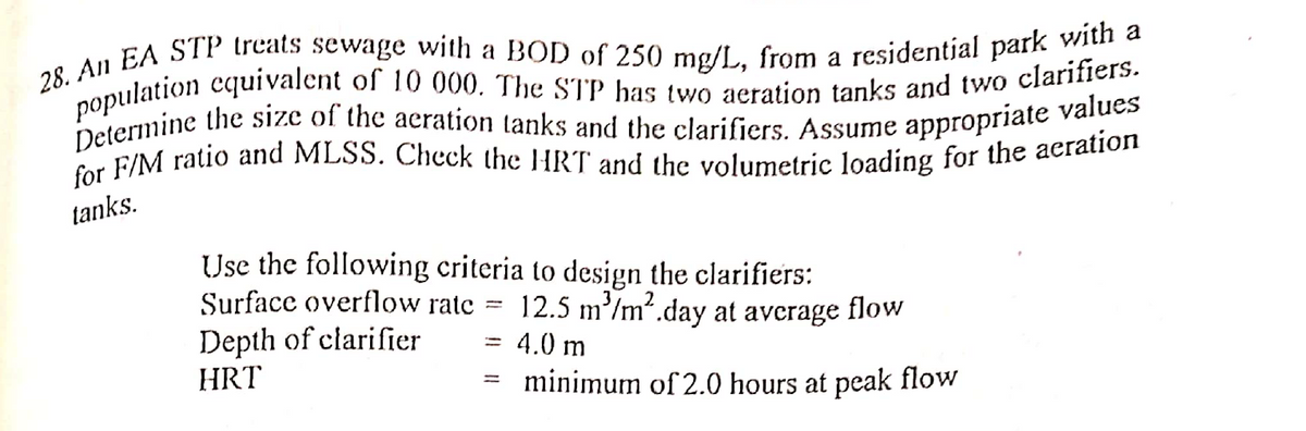 28. An EA STP treats sewage with a BOD of 250 mg/L, from a residential park with a
population equivalent of 10 000. The STP has two aeration tanks and two clarifiers.
Determine the size of the aeration tanks and the clarifiers. Assume appropriate values
for F/M ratio and MLSS. Check the HRT and the volumetric loading for the aeration
tanks.
-
Use the following criteria to design the clarifiers:
Surface overflow rate
Depth of clarifier
HRT
12.5 m³/m².day at average
flow
=
4.0 m
minimum of 2.0 hours at peak flow