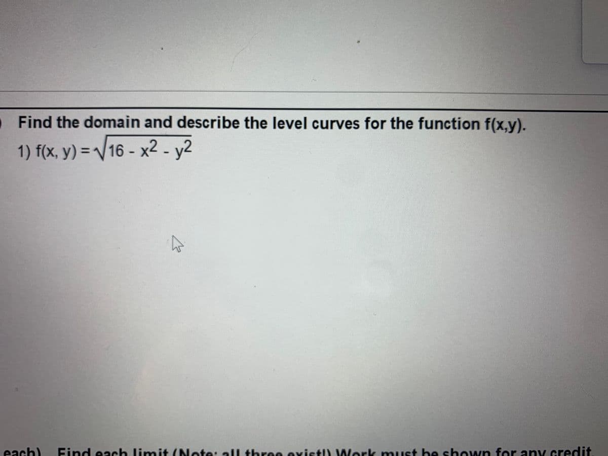 Find the domain and describe the level curves for the function f(x,y).
1) f(x, y) = /16 - x2 - y2
each)
Find each limit (Note: all three existl) VWork muust be sh own for any credit

