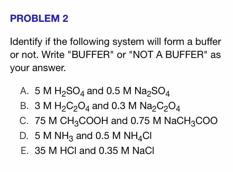 PROBLEM 2
Identify if the following system will form a buffer
or not. Write "BUFFER" or "NOT A BUFFER" as
your answer.
A. 5 M H2SO4 and 0.5 M Na2SO4
B. 3 M H2C204 and 0.3 M Na2C204
С. 75 М СН3СООН and 0.75 M NaCH3COO
D. 5 M NH3 and 0.5 M NH4CI
Е. 35 М НСI and 0.35 M NaCl
