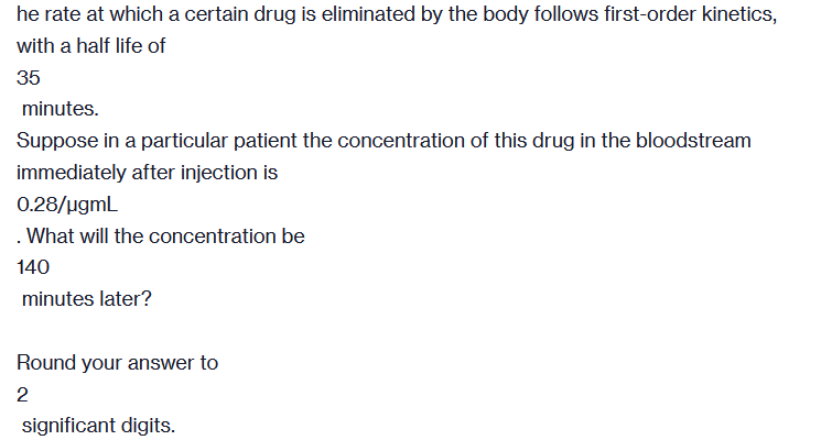 he rate at which a certain drug is eliminated by the body follows first-order kinetics,
with a half life of
35
minutes.
Suppose in a particular patient the concentration of this drug in the bloodstream
immediately after injection is
0.28/µgmL
. What will the concentration be
140
minutes later?
Round your answer to
2
significant digits.