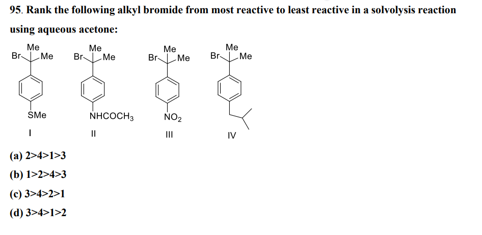 95. Rank the following alkyl bromide from most reactive to least reactive in a solvolysis reaction
using aqueous acetone:
Me
Me
Br Me Br Me
SMe
1
(a) 2>4>1>3
(b) 1>2>4>3
(c) 3>4>2>1
(d) 3>4>1>2
NHCOCH3
||
Me
Br Me Br
NO₂
|||
Me
Me
IV