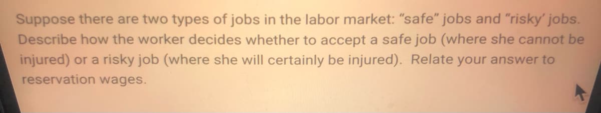 Suppose there are two types of jobs in the labor market: "safe" jobs and "risky' jobs.
Describe how the worker decides whether to accept a safe job (where she cannot be
injured) or a risky job (where she will certainly be injured). Relate your answer to
reservation wages.
