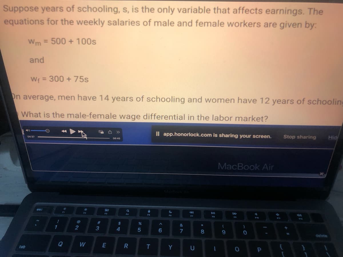 Suppose years of schooling, s, is the only variable that affects earnings. The
equations for the weekly salaries of male and female workers are given by:
Wm= 500 + 100s
and
W₁ = 300 + 75s
On average, men have 14 years of schooling and women have 12 years of schooling
What is the male-female wage differential in the labor market?
tab
04:37
esc
!
1
FI
@
2
3*
W
#3
80
E
<<<
»
06:45
$
4
a
F4
R
%
5
I
FS
T
Il app.honorlock.com is sharing your screen.
A
6
C
F6
Y
&
7
8
U
00 *
8
DII
FB
1
MacBook Air
(
9
DD
F9
0
)
0
F10
P
Stop sharing
{
[
=
912
1
Hid