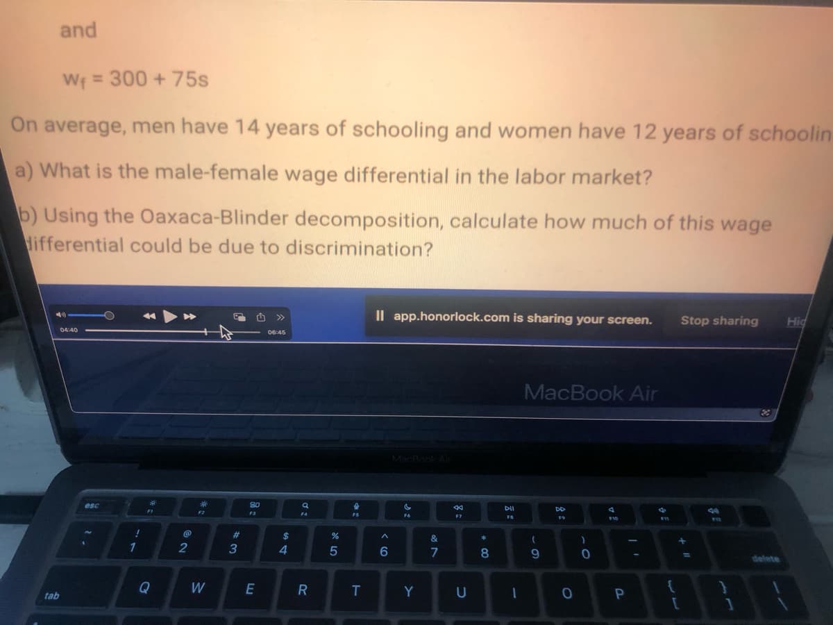 and
W₁ = 300 + 75s
On average, men have 14 years of schooling and women have 12 years of schoolin
a) What is the male-female wage differential in the labor market?
b) Using the Oaxaca-Blinder decomposition, calculate how much of this wage
differential could be due to discrimination?
tab
04:40
esc
!
1
*t
Q
2
*:
W
#
#
3
80
F3
E
>>>
06:45
$
4
Q
F4
R
20
%
5
16
FS
T
Il app.honorlock.com is sharing your screen.
< 6
MacBook Air
si
F6
Y
&
7
T
8
F7
U
00 *
8
DII
F8
1
MacBook Air
(
9
DD
0
)
0
F10
P
F11
{
Stop sharing
+
[
=
}
1
2
delete
1
Hid