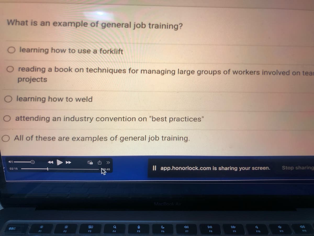What is an example of general job training?
O learning how to use a forklift
O reading a book on techniques for managing large groups of workers involved on tear
projects
O learning how to weld
O attending an industry convention on "best practices"
O All of these are examples of general job training.
02:15
esc
39
F1
F2
80
F3
6:45
Q
F4
!
F5
Il app.honorlock.com is sharing your screen.
MacBook Air
F6
AK
F7
DII
F8
F9
A
F10
Stop sharing
F11
F12