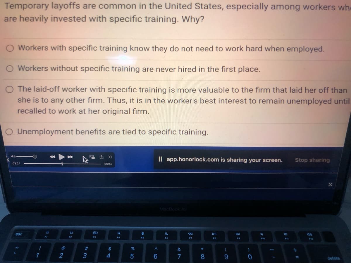 Temporary layoffs are common in the United States, especially among workers whe
are heavily invested with specific training. Why?
O Workers with specific training know they do not need to work hard when employed.
O Workers without specific training are never hired in the first place.
O The laid-off worker with specific training is more valuable to the firm that laid her off than
she is to any other firm. Thus, it is in the worker's best interest to remain unemployed until
recalled to work at her original firm.
Unemployment benefits are tied to specific training.
03:21
esc
!
1
:0
FI
2
F2
#
3
80
F3
06:45
$
4
F4
%
5
F5
A
6
Il app.honorlock.com is sharing your screen.
MacBook Air
si
F6
&
7
8:
F7
* 00
8
DII
F8
(
9
8:
F9
)
0
F10
I'
F11
Stop sharing
+
=
40
F12
delete