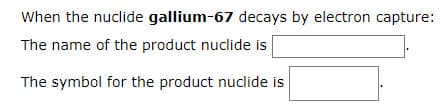 When the nuclide gallium-67 decays by electron capture:
The name of the product nuclide is
The symbol for the product nuclide is

