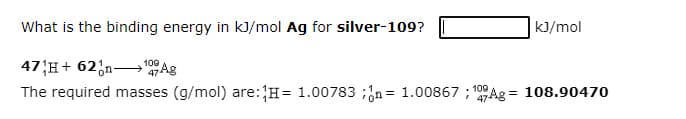 What is the binding energy in kJ/mol Ag for silver-109?
kJ/mol
47 H+ 62;n→'0
The required masses (g/mol) are:H= 1.00783 ;;n= 1.00867 ; 100 Ag = 108.90470
47Ag
