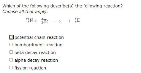 Which of the following describe(s) the following reaction?
Choose all that apply.
1N + He
+ H
potential chain reaction
O bombardment reaction
O beta decay reaction
O alpha decay reaction
O fission reaction
