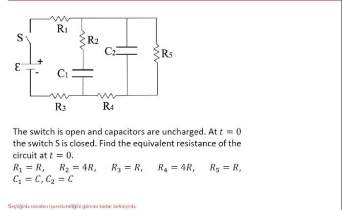 S
E
R₁
C1
R3
www
R₂
C2
R4
www
R5
The switch is open and capacitors are uncharged. At t = 0
the switch S is closed. Find the equivalent resistance of the
circuit at t = 0.
R₁ = R₁
Seçtiğiniz cevabın işaretlendiğini görene kadar bekleyiniz.
R₁ = R₁ R₂ = 4R, R3 = R₁ R4 = 4R,
C₁ = C₁ C₂ = C