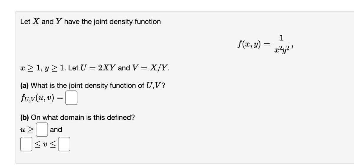 Let X and Y have the joint density function
x ≥ 1, y ≥ 1. Let U =
=
2XY and V = X/Y.
(a) What is the joint density function of U,V?
fu.v(u, v) =
(b) On what domain is this defined?
u >
and
≤0<
f(x, y) =
1
x²y²⁹