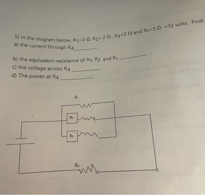 5) In the diagram below, R1=2 02, R₂= 202, R3=2 Q2 and R4=3 Q2 =12 volts. Find:
a) the current through R4_
b) the equivalent resistance of R₁, R2 and R3.
c) the voltage across R4
d) The power at R4
R₂
R3
R₁
R4
my