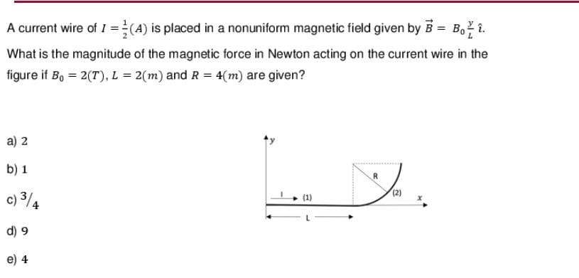 A current wire of I = (A) is placed in a nonuniform magnetic field given by B = Bo 7 1.
2
What is the magnitude of the magnetic force in Newton acting on the current wire in the
figure if Bo = 2(T), L = 2(m) and R = 4(m) are given?
a) 2
) 1
c) 3/4
d) 9
e) 4
(1)
لا
R
(2)