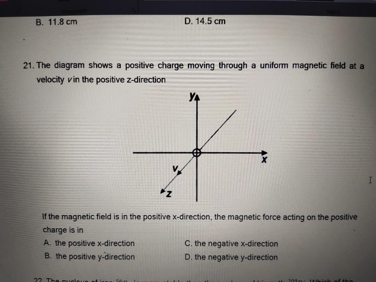 В. 11.8 сm
D. 14.5 cm
21. The diagram shows a positive charge moving through a uniform magnetic field at a
velocity vin the positive z-direction
YA
z
If the magnetic field is in the positive x-direction, the magnetic force acting on the positive
charge is in
A. the positive x-direction
C. the negative x-direction
B. the positive y-direction
D. the negative y-direction
22 The nucloun of inan 56n
209 n:
Which of the
