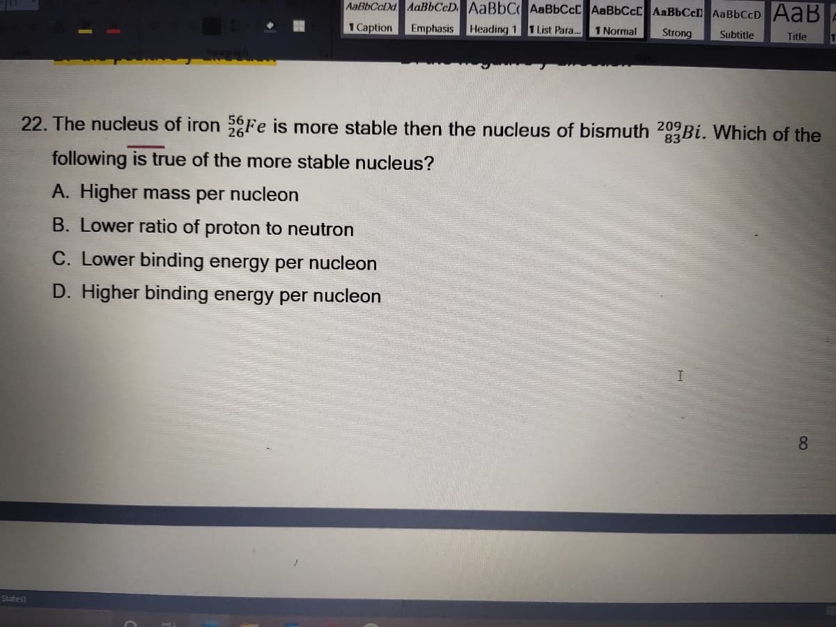 AaBbCcDd AaBbCcD. AaBbC AaBbCcC AaBbCcC AaBbCcD AaBbCcD AaB
1 Caption
Emphasis Heading 1 TList Para...
1 Normal
Strong
Subtitle
Title
22. The nucleus of iron Fe is more stable then the nucleus of bismuth 20Bi. Which of the
following is true of the more stable nucleus?
A. Higher mass per nucleon
B. Lower ratio of proton to neutron
C. Lower binding energy per nucleon
D. Higher binding energy per nucleon
8
States)
