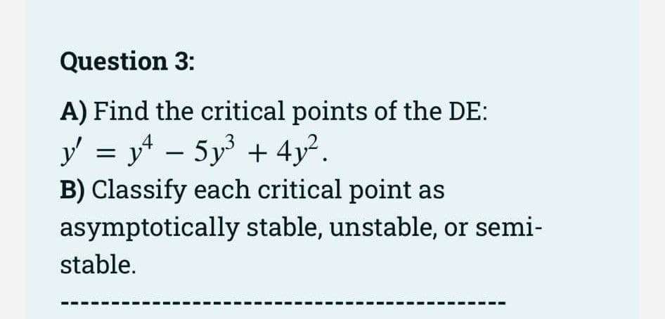 Question 3:
A) Find the critical points of the DE:
y' = y² = 5y³ + 4y².
B) Classify each critical point as
asymptotically stable, unstable, or semi-
stable.