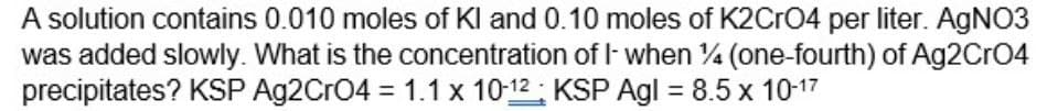 A solution contains 0.010 moles of Kl and 0.10 moles of K2CrO4 per liter. AgNO3
was added slowly. What is the concentration of I- when %4 (one-fourth) of Ag2CrO4
precipitates? KSP Ag2CrO4 = 1.1 x 10-12 KSP Agl = 8.5 x 10-17