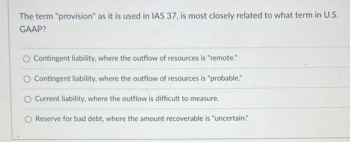 The term "provision" as it is used in IAS 37, is most closely related to what term in U.S.
GAAP?
O Contingent liability, where the outflow of resources is "remote."
Contingent liability, where the outflow of resources is "probable."
Current liability, where the outflow is difficult to measure.
Reserve for bad debt, where the amount recoverable is "uncertain."