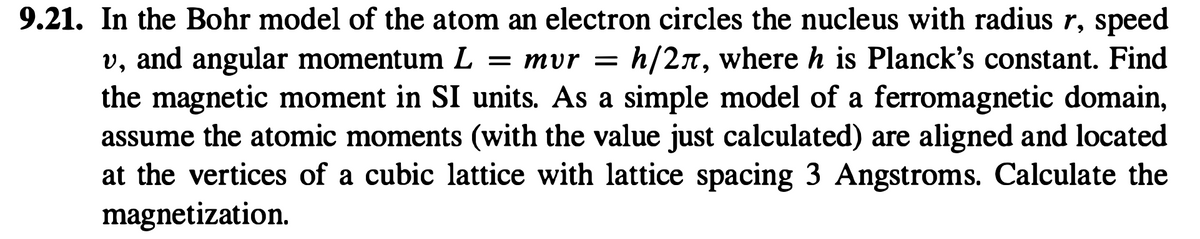 9.21. In the Bohr model of the atom an electron circles the nucleus with radius r, speed
v, and angular momentum L = mvr = h/2л, where h is Planck's constant. Find
the magnetic moment in SI units. As a simple model of a ferromagnetic domain,
assume the atomic moments (with the value just calculated) are aligned and located
at the vertices of a cubic lattice with lattice spacing 3 Angstroms. Calculate the
magnetization.