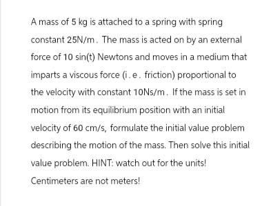 A mass of 5 kg is attached to a spring with spring
constant 25N/m. The mass is acted on by an external
force of 10 sin(t) Newtons and moves in a medium that
imparts a viscous force (i.e. friction) proportional to
the velocity with constant 10Ns/m. If the mass is set in
motion from its equilibrium position with an initial
velocity of 60 cm/s, formulate the initial value problem
describing the motion of the mass. Then solve this initial
value problem. HINT: watch out for the units!
Centimeters are not meters!