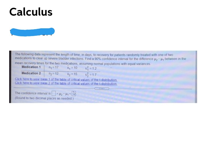 Calculus
The following data represent the length of time, in days, to recovery for patients randomly treated with one of two
medications to clear up severe bladder infections Find a 90% confidence interval for the difference H2- H, between in the
mean recovery times for the two medications, assuming normal populations with equal variances.
s = 12
s = 1.7
Medication 1
n= 17
X, = 10
Medication 2
X2 15
Click here to view. page 1.of the table of critical values of the t distribution.
Click here to view.page.2 of the table of critical values of the t-distribution
ny= 12
The confidence interval is 2-H<
(Round to two decimal places as needed )
