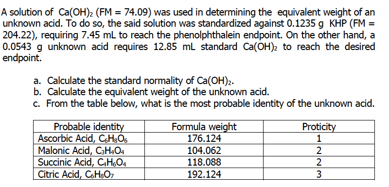 A solution of Ca(OH)2 (FM = 74.09) was used in determining the equivalent weight of an
unknown acid. To do so, the said solution was standardized against 0.1235 g KHP (FM =
204.22), requiring 7.45 mL to reach the phenolphthalein endpoint. On the other hand, a
0.0543 g unknown acid requires 12.85 mL standard Ca(OH)2 to reach the desired
endpoint.
a. Calculate the standard normality of Ca(OH)2.
b. Calculate the equivalent weight of the unknown acid.
c. From the table below, what is the most probable identity of the unknown acid.
Probable identity
Ascorbic Acid, C6H³O6
Malonic Acid, C3H4O4
Succinic Acid, CH,O4
Citric Acid, C6HgO7
Formula weight
Proticity
1
176.124
104.062
118.088
192.124
3

