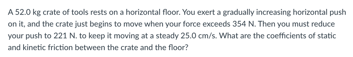 A 52.0 kg crate of tools rests on a horizontal floor. You exert a gradually increasing horizontal push
on it, and the crate just begins to move when your force exceeds 354 N. Then you must reduce
your push to 221 N. to keep it moving at a steady 25.0 cm/s. What are the coefficients of static
and kinetic friction between the crate and the floor?
