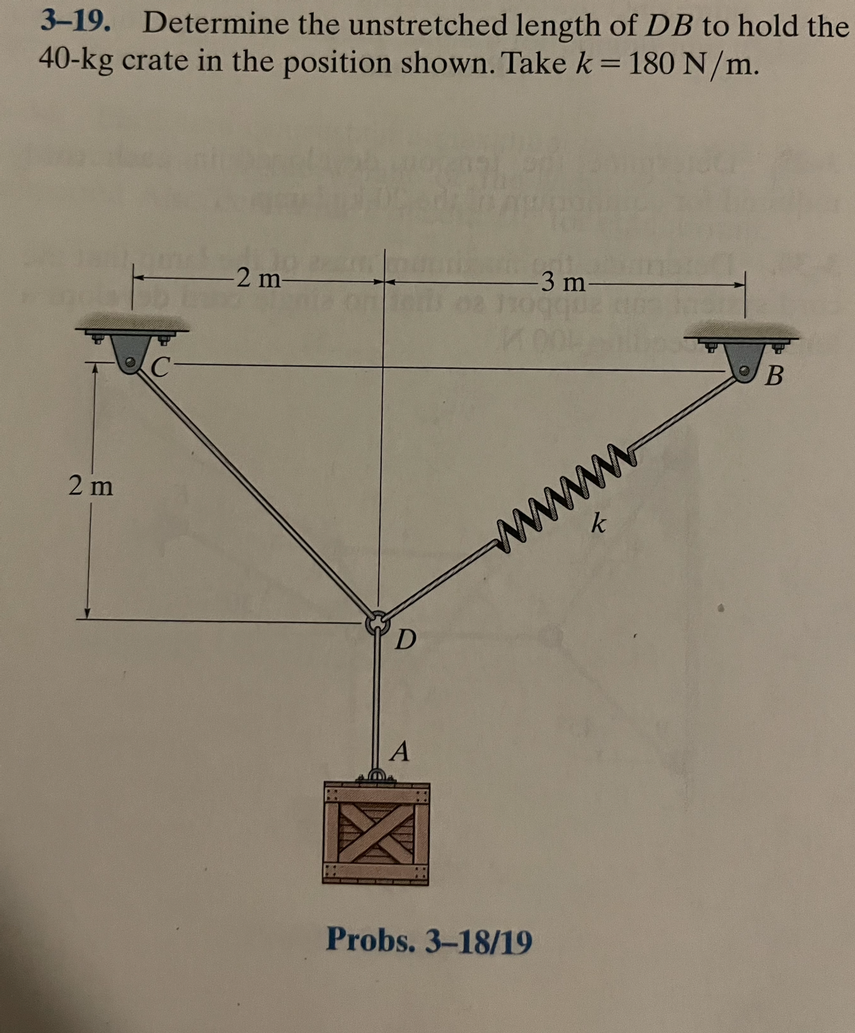 3-19. Determine the unstretched length of DB to hold the
40-kg crate in the position shown. Take k = 180 N/m.
-2 m-
-3 m
02 110941
oier
2 m
wwww
D
A
Probs. 3-18/19
