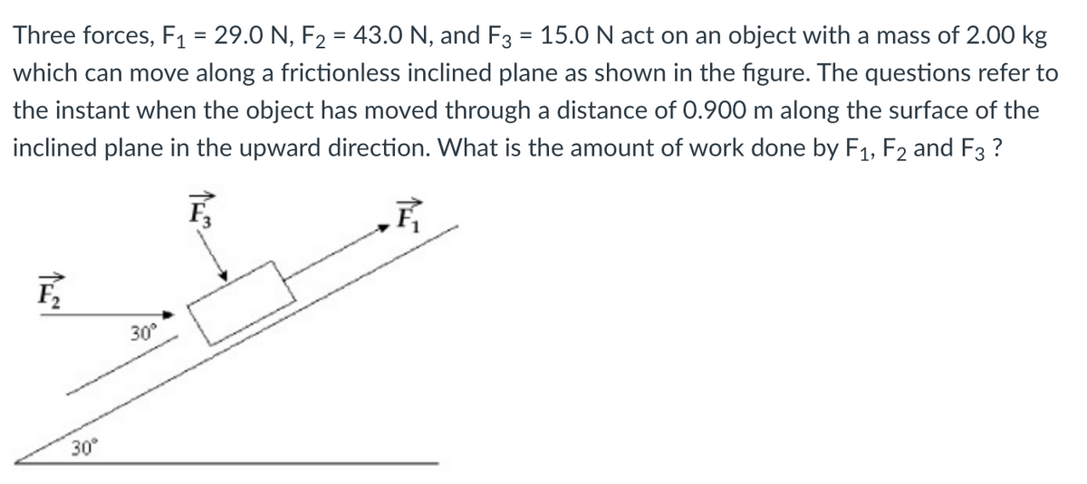 Three forces, F1 = 29.0 N, F2 = 43.0 N, and F3 = 15.0 N act on an object with a mass of 2.00 kg
which can move along a frictionless inclined plane as shown in the figure. The questions refer to
the instant when the object has moved through a distance of 0.900 m along the surface of the
inclined plane in the upward direction. What is the amount of work done by F1, F2 and F3 ?
F
30°
30
