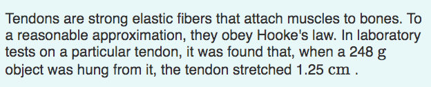 Tendons are strong elastic fibers that attach muscles to bones. To
a reasonable approximation, they obey Hooke's law. In laboratory
tests on a particular tendon, it was found that, when a 248 g
object was hung from it, the tendon stretched 1.25 cm .
