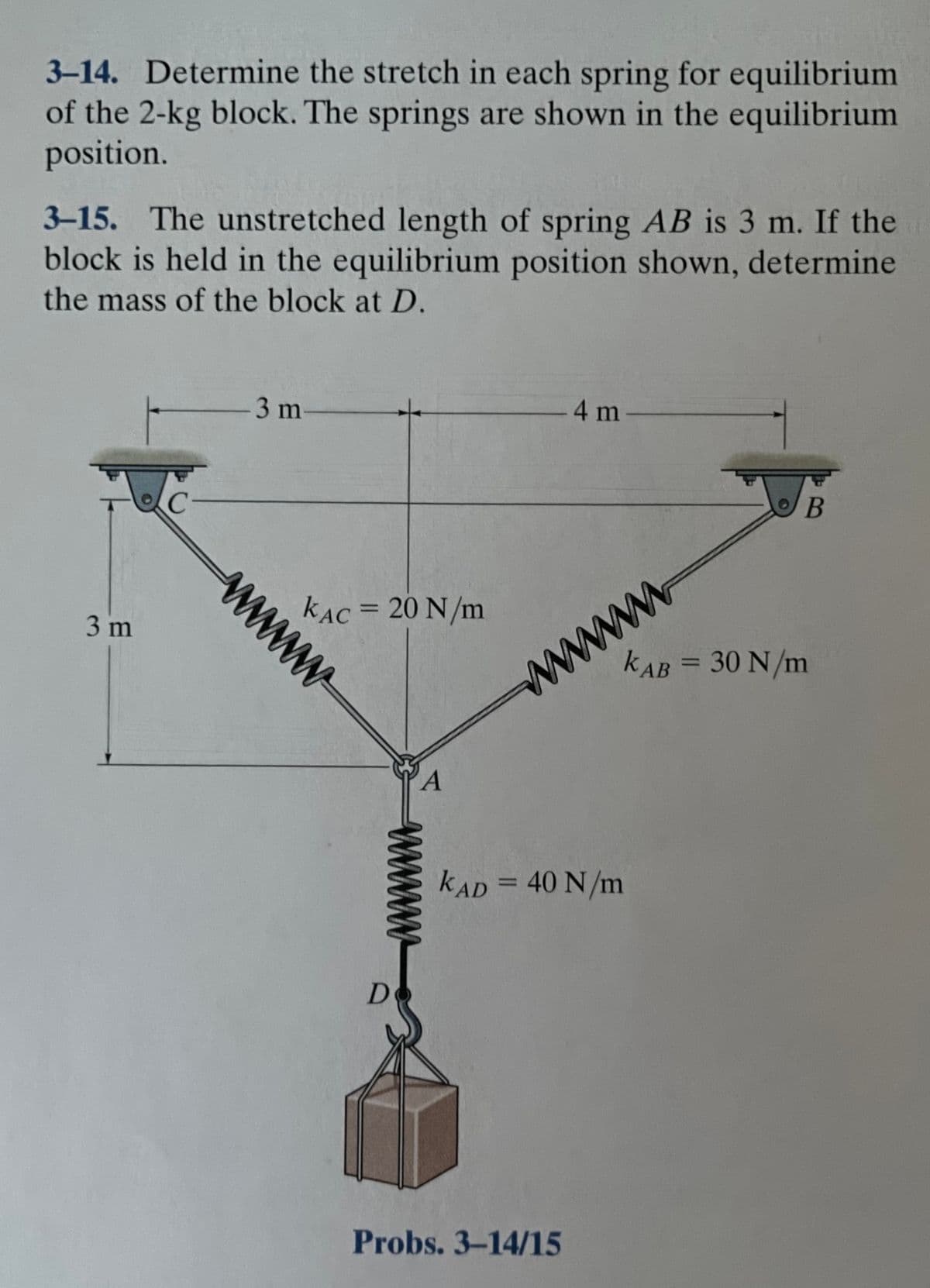 3-14. Determine the stretch in each spring for equilibrium
of the 2-kg block. The springs are shown in the equilibrium
position.
3-15. The unstretched length of spring AB is 3 m. If the
block is held in the equilibrium position shown, determine
the mass of the block at D.
4 m-
3 m
B
C-
www
kAB = 30 N/m
kẠC = 20 N/m
%3D
3 m
kAD = 40 N/m
%3D
Do
Probs. 3-14/15
www
www
