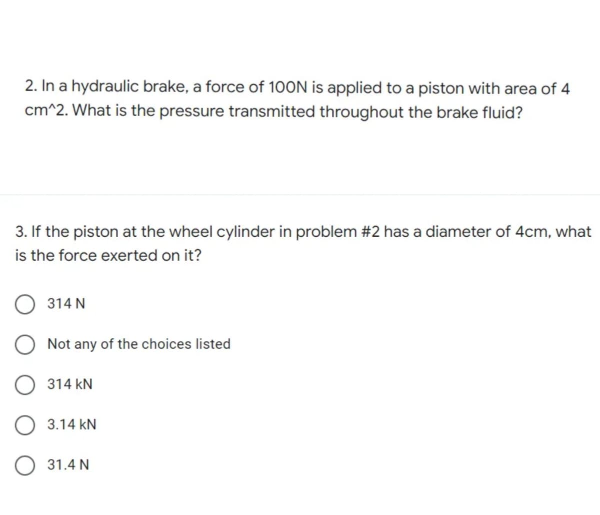 2. In a hydraulic brake, a force of 100N is applied to a piston with area of 4
cm^2. What is the pressure transmitted throughout the brake fluid?
3. If the piston at the wheel cylinder in problem #2 has a diameter of 4cm, what
is the force exerted on it?
314 N
Not any of the choices listed
314 KN
O 3.14 KN
31.4 N