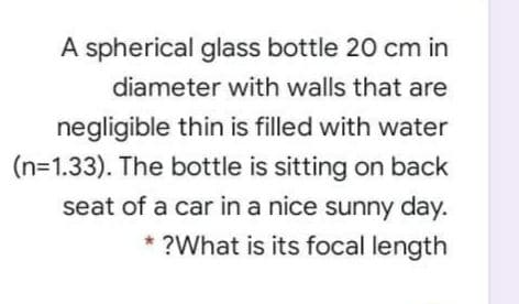 A spherical glass bottle 20 cm in
diameter with walls that are
negligible thin is filled with water
(n=1.33). The bottle is sitting on back
seat of a car in a nice sunny day.
* ?What is its focal length
